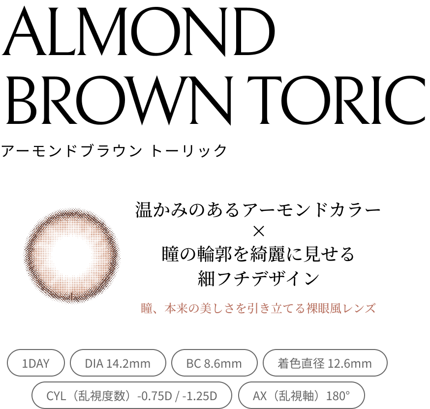 ALMOND BROWN TORIC アーモンドブラウン トーリック 温かみのあるアーモンドカラー × 瞳の輪郭を綺麗に見せる細フチデザイン 瞳、本来の美しさを引き立てる裸眼風レンズ 1DAY DIA 14.2mm BC 8.6mm 着色直径 12.6mm CYL（乱視度数）-0.75D / -1.25D AX（乱視軸）180°