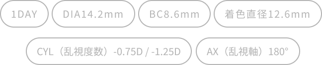 1DAY/DIA14.2mm/BC8.6mm/着色直径12.6mm/CYL（乱視度数）-0.75D / -1.25D/AX（乱視軸）180°